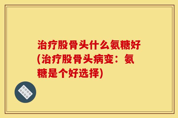 治疗股骨头什么氨糖好(治疗股骨头病变：氨糖是个好选择)