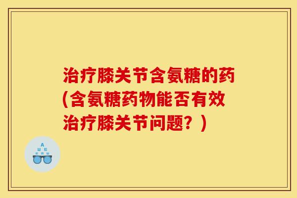治疗膝关节含氨糖的药(含氨糖药物能否有效治疗膝关节问题？)