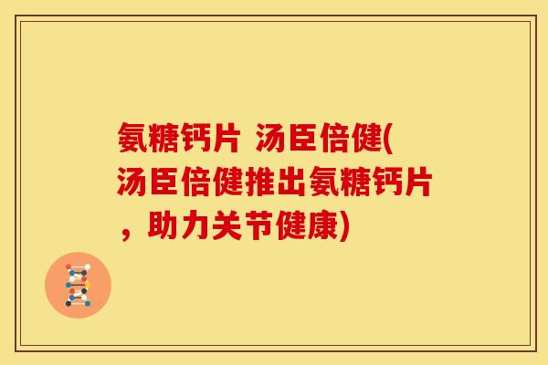 氨糖钙片 汤臣倍健(汤臣倍健推出氨糖钙片,助力关节健康) 氨糖钙片 汤臣倍健(汤臣倍健推出氨糖钙片,助力关节健康)