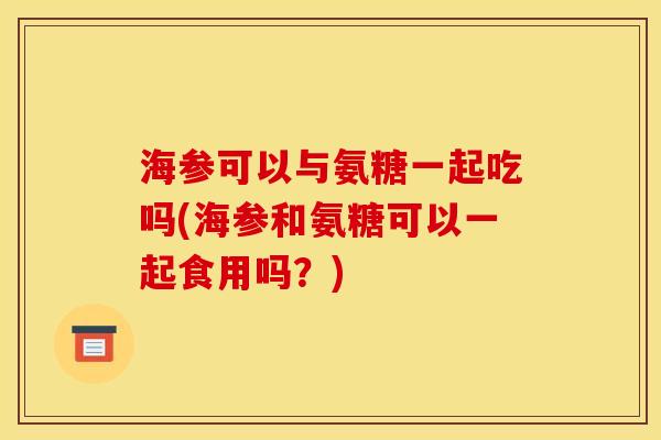 海参可以与氨糖一起吃吗(海参和氨糖可以一起食用吗？)