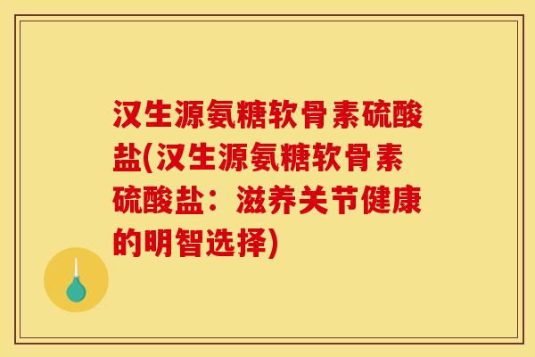 汉生源氨糖软骨素硫酸盐(汉生源氨糖软骨素硫酸盐：滋养关节健康的明智选择)