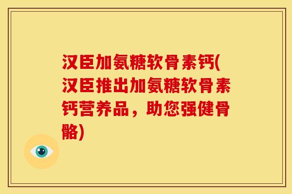 汉臣加氨糖软骨素钙(汉臣推出加氨糖软骨素钙营养品，助您强健骨骼)