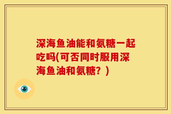 深海鱼油能和氨糖一起吃吗(可否同时服用深海鱼油和氨糖？)