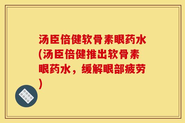 汤臣倍健软骨素眼药水(汤臣倍健推出软骨素眼药水，缓解眼部疲劳)