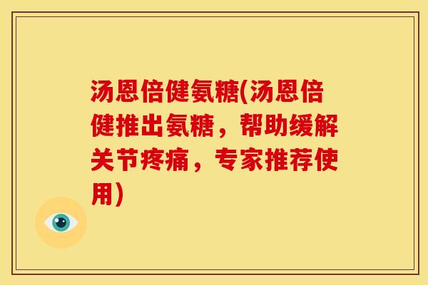 汤恩倍健氨糖(汤恩倍健推出氨糖，帮助缓解关节疼痛，专家推荐使用)