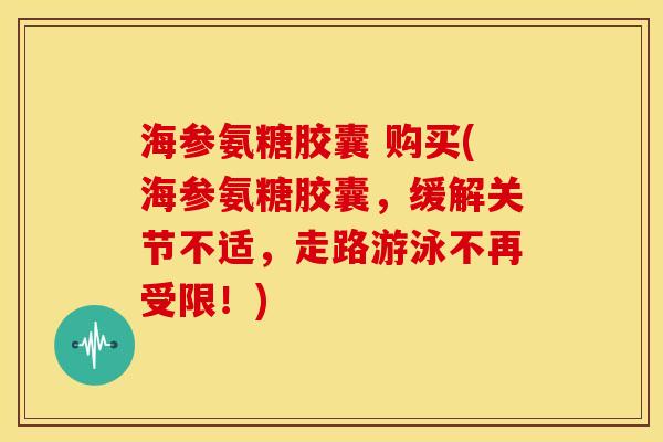 海参氨糖胶囊 购买(海参氨糖胶囊，缓解关节不适，走路游泳不再受限！)
