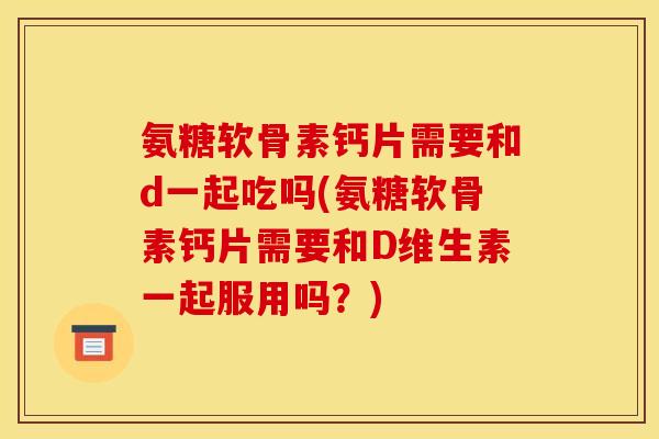 氨糖软骨素钙片需要和d一起吃吗(氨糖软骨素钙片需要和D维生素一起服用吗？)