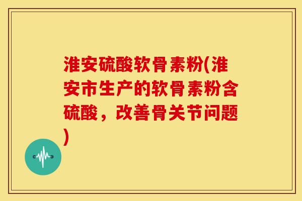 淮安硫酸软骨素粉(淮安市生产的软骨素粉含硫酸，改善骨关节问题)