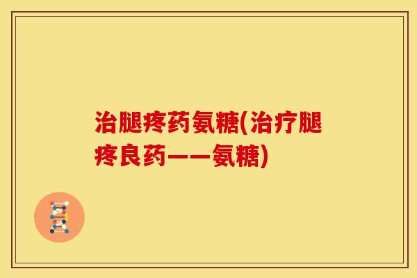 治腿疼药氨糖(治疗腿疼良药——氨糖)