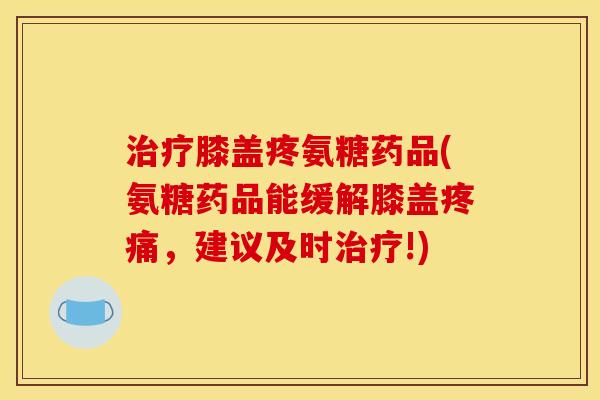 治疗膝盖疼氨糖药品(氨糖药品能缓解膝盖疼痛，建议及时治疗!)