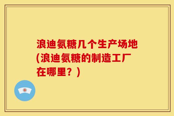 浪迪氨糖几个生产场地(浪迪氨糖的制造工厂在哪里？)