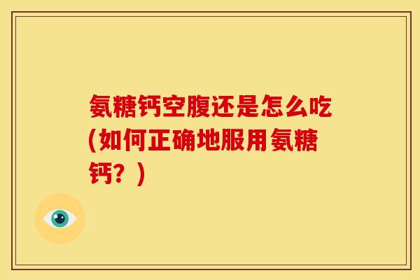 氨糖钙空腹还是怎么吃(如何正确地服用氨糖钙？)