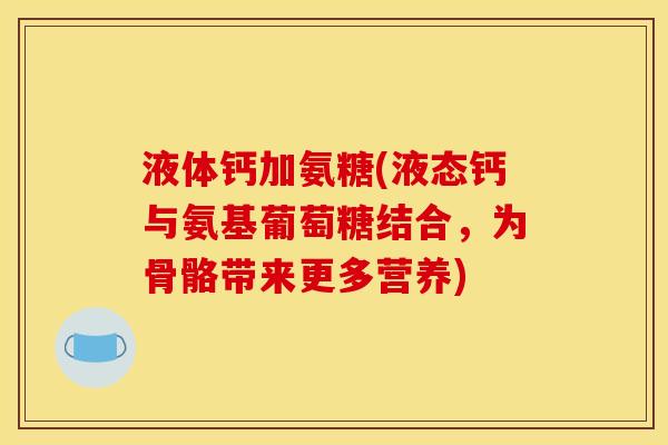 液体钙加氨糖(液态钙与氨基葡萄糖结合,为骨骼带来更多营养) 液体钙加氨糖(液态钙与氨基葡萄糖结合,为骨骼带来更多营养)