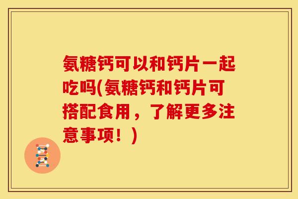 氨糖钙可以和钙片一起吃吗(氨糖钙和钙片可搭配食用，了解更多注意事项！)