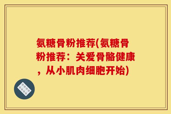 氨糖骨粉推荐(氨糖骨粉推荐:关爱骨骼健康,从小肌肉细胞开始) 氨糖骨粉推荐(氨糖骨粉推荐:关爱骨骼健康,从小肌肉细胞开始)