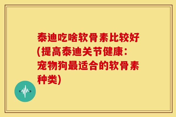 泰迪吃啥软骨素比较好(提高泰迪关节健康：宠物狗最适合的软骨素种类)