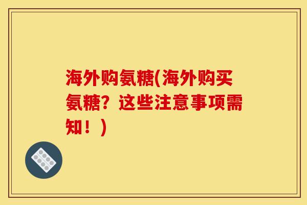 海外购氨糖(海外购买氨糖？这些注意事项需知！)