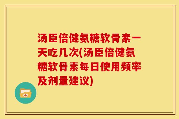 汤臣倍健氨糖软骨素一天吃几次(汤臣倍健氨糖软骨素每日使用频率及剂量建议)