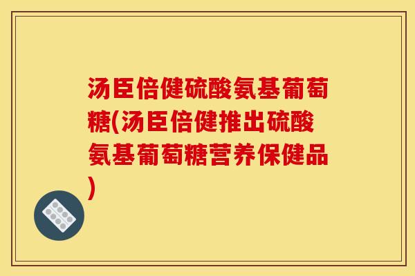 汤臣倍健硫酸氨基葡萄糖(汤臣倍健推出硫酸氨基葡萄糖营养保健品) 汤臣倍健硫酸氨基葡萄糖(汤臣倍健推出硫酸氨基葡萄糖营养保健品)