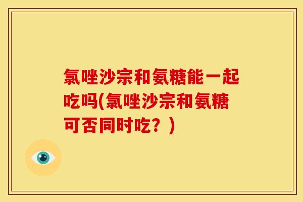 氯唑沙宗和氨糖能一起吃吗(氯唑沙宗和氨糖可否同时吃？)