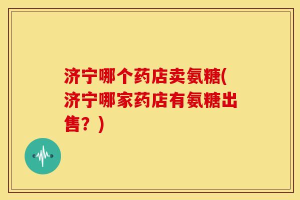 济宁哪个药店卖氨糖(济宁哪家药店有氨糖出售？)