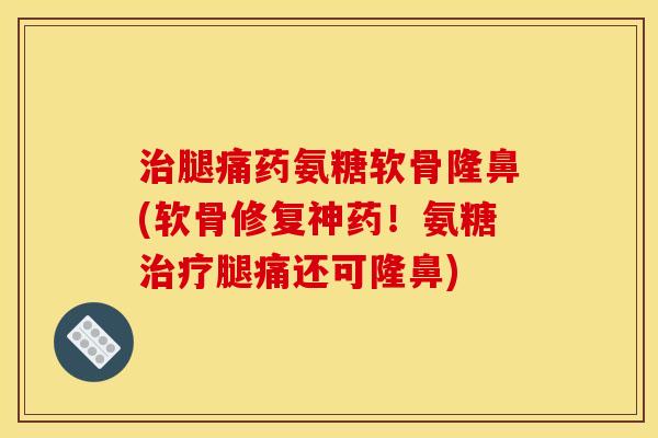 治腿痛药氨糖软骨隆鼻(软骨修复神药！氨糖治疗腿痛还可隆鼻)