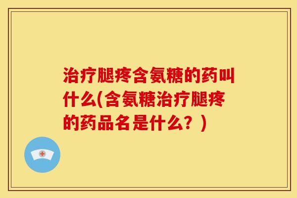 治疗腿疼含氨糖的药叫什么(含氨糖治疗腿疼的药品名是什么？)