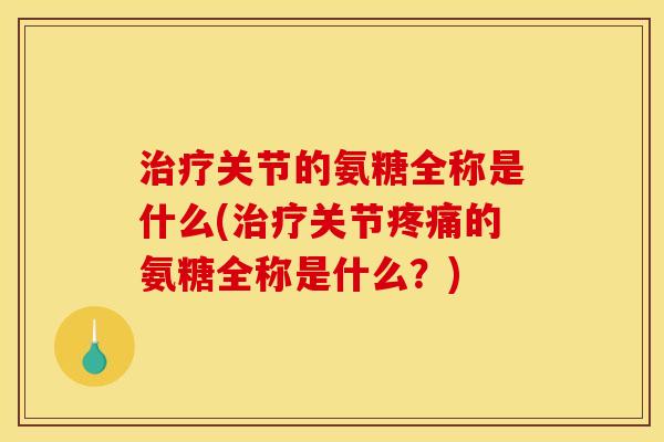 治疗关节的氨糖全称是什么(治疗关节疼痛的氨糖全称是什么？)