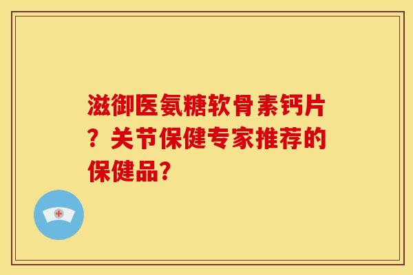 滋御医氨糖软骨素钙片?关节保健专家推荐的保健品? 滋御医氨糖软骨素钙片?关节保健专家推荐的保健品?
