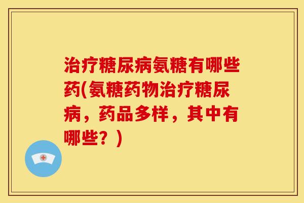 治疗糖尿病氨糖有哪些药(氨糖药物治疗糖尿病，药品多样，其中有哪些？)