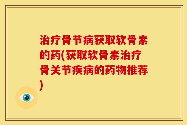 骨节获取软骨素的药(获取软骨素骨关节的推荐)