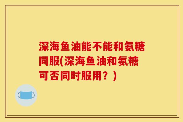 深海鱼油能不能和氨糖同服(深海鱼油和氨糖可否同时服用?) 深海鱼油能不能和氨糖同服(深海鱼油和氨糖可否同时服用?)