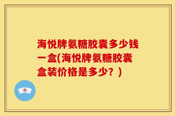 海悦牌氨糖胶囊多少钱一盒(海悦牌氨糖胶囊盒装价格是多少？)