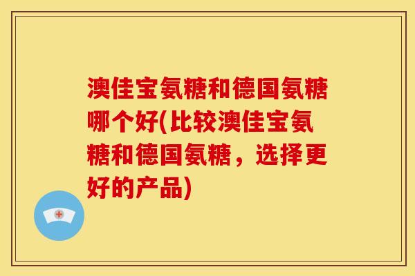 澳佳宝氨糖和德国氨糖哪个好(比较澳佳宝氨糖和德国氨糖，选择更好的产品)
