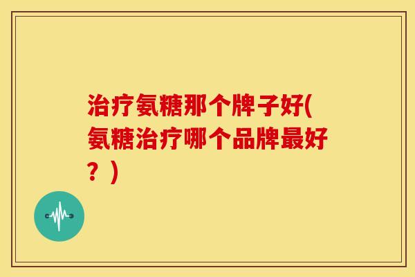 氨糖那个牌子好(氨糖哪个品牌好?) 氨糖那个牌子好(氨糖哪个品牌好?)