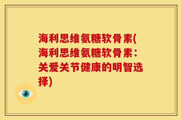 海利思维氨糖软骨素(海利思维氨糖软骨素：关爱关节健康的明智选择)