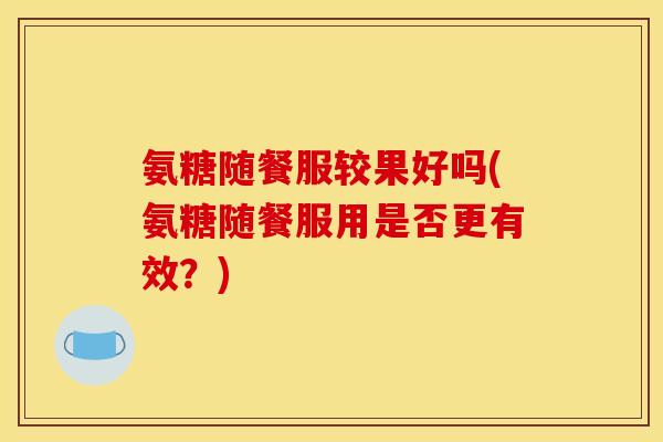 氨糖随餐服较果好吗(氨糖随餐服用是否更有效？)