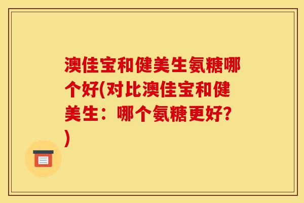 澳佳宝和健美生氨糖哪个好(对比澳佳宝和健美生：哪个氨糖更好？)