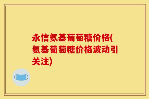永信氨基葡萄糖价格(氨基葡萄糖价格波动引关注)