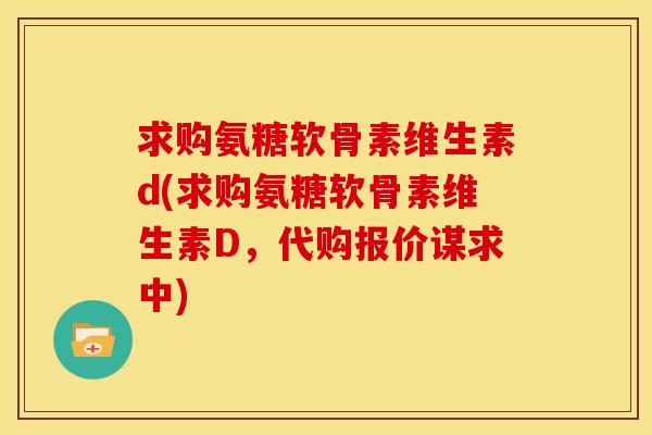 求购氨糖软骨素维生素d(求购氨糖软骨素维生素D，代购报价谋求中)