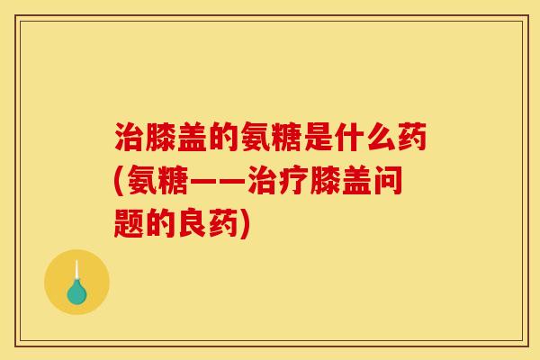 治膝盖的氨糖是什么药(氨糖——治疗膝盖问题的良药)