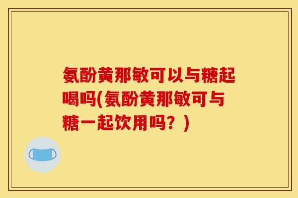 氨酚黄那敏可以与糖起喝吗(氨酚黄那敏可与糖一起饮用吗？)