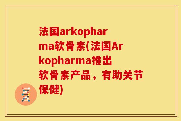 法国arkopharma软骨素(法国Arkopharma推出软骨素产品，有助关节保健)