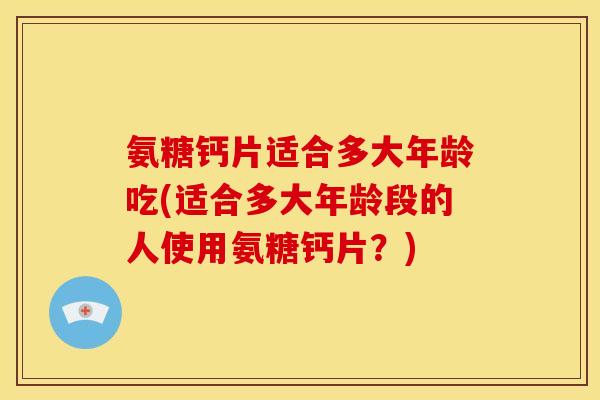 氨糖钙片适合多大年龄吃(适合多大年龄段的人使用氨糖钙片？)