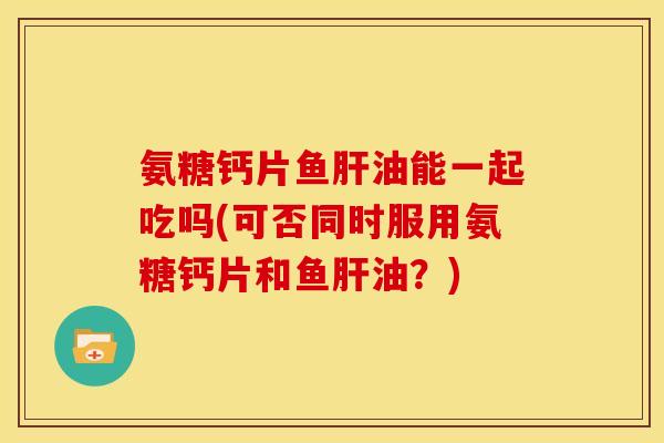 氨糖钙片鱼肝油能一起吃吗(可否同时服用氨糖钙片和鱼肝油？)