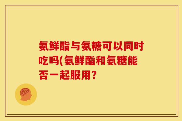 氨鲜酯与氨糖可以同时吃吗(氨鲜酯和氨糖能否一起服用？