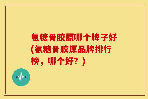 氨糖骨胶原哪个牌子好(氨糖骨胶原品牌排行榜，哪个好？)