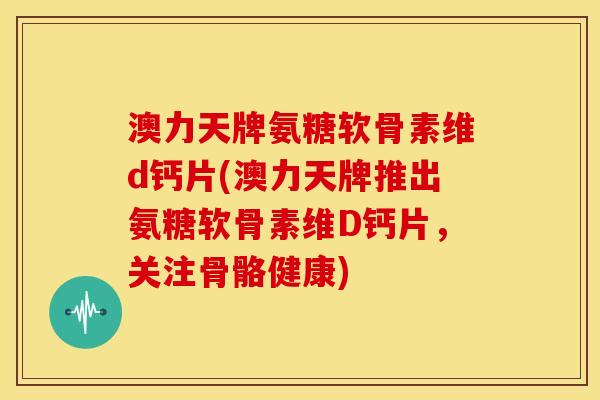澳力天牌氨糖软骨素维d钙片(澳力天牌推出氨糖软骨素维D钙片，关注骨骼健康)