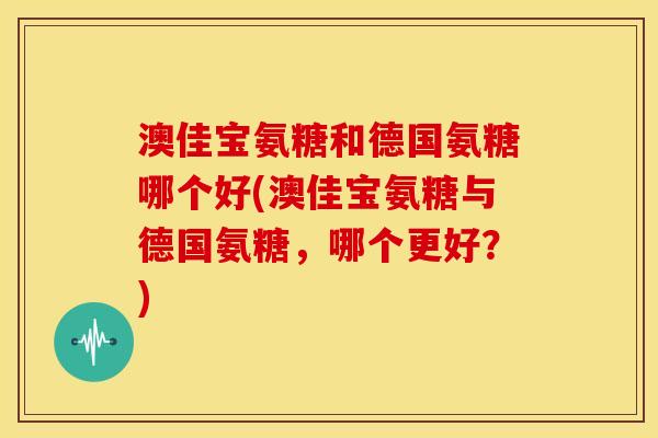 澳佳宝氨糖和德国氨糖哪个好(澳佳宝氨糖与德国氨糖，哪个更好？)