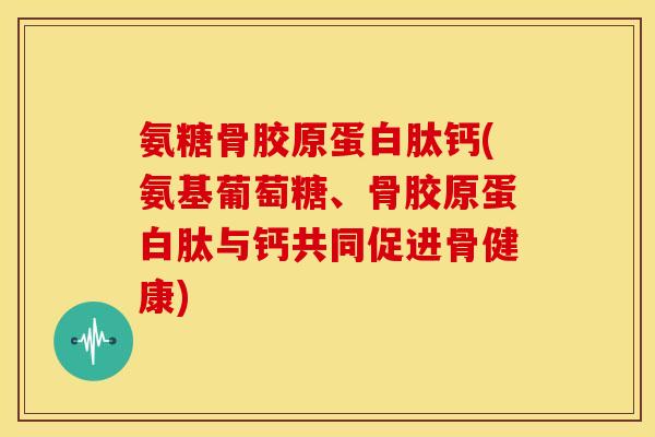 氨糖骨胶原蛋白肽钙(氨基葡萄糖、骨胶原蛋白肽与钙共同促进骨健康)